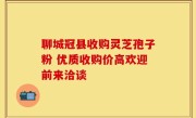 聊城冠县收购灵芝孢子粉 优质收购价高欢迎前来洽谈