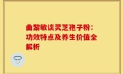 曲黎敏谈灵芝孢子粉：功效特点及养生价值全解析