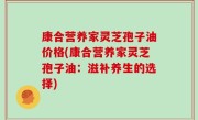 康合营养家灵芝孢子油价格(康合营养家灵芝孢子油：滋补养生的选择)