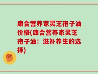 康合营养家灵芝孢子油价格(康合营养家灵芝孢子油：滋补养生的选择)