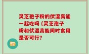 灵芝孢子粉的伏湿高能一起吃吗 (灵芝孢子粉和伏湿高能同时食用是否可行？