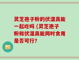 灵芝孢子粉的伏湿高能一起吃吗 (灵芝孢子粉和伏湿高能同时食用是否可行？