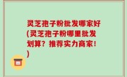 灵芝孢子粉批发哪家好(灵芝孢子粉哪里批发划算？推荐实力商家！)