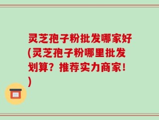 灵芝孢子粉批发哪家好(灵芝孢子粉哪里批发划算？推荐实力商家！)