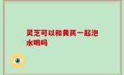 灵芝可以和黄芪一起泡水喝吗