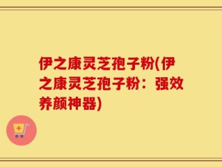 伊之康灵芝孢子粉(伊之康灵芝孢子粉：强效养颜神器)