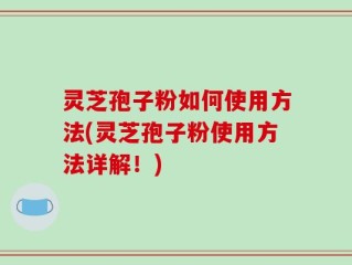灵芝孢子粉如何使用方法(灵芝孢子粉使用方法详解！)