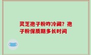 灵芝孢子粉咋冷藏？孢子粉保质期多长时间