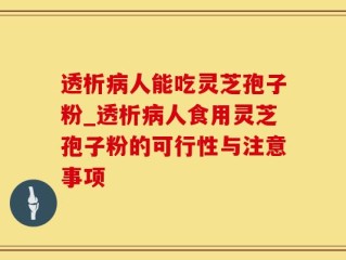 透析病人能吃灵芝孢子粉_透析病人食用灵芝孢子粉的可行性与注意事项