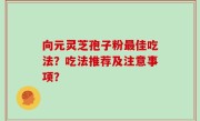 向元灵芝孢子粉最佳吃法？吃法推荐及注意事项？