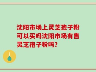 沈阳市场上灵芝孢子粉可以买吗沈阳市场有售灵芝孢子粉吗？