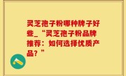 灵芝孢子粉哪种牌子好些_“灵芝孢子粉品牌推荐：如何选择优质产品？”