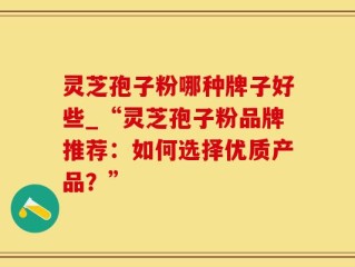 灵芝孢子粉哪种牌子好些_“灵芝孢子粉品牌推荐：如何选择优质产品？”