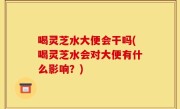 喝灵芝水大便会干吗(喝灵芝水会对大便有什么影响？)