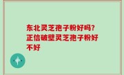 东北灵芝孢子粉好吗？正信破壁灵芝孢子粉好不好