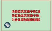 汤倍臣灵芝孢子粉(汤倍臣推出灵芝孢子粉，为身体添加健康能量)