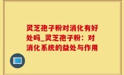 灵芝孢子粉对消化有好处吗_灵芝孢子粉：对消化系统的益处与作用