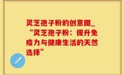 灵芝孢子粉的创意图_“灵芝孢子粉：提升免疫力与健康生活的天然选择”