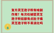 复方灵芝孢子粉有啥副作用？每次吃破壁灵芝孢子粉后都有点肚子痛灵芝孢子粉不易消化吗