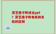 灵芝孢子粉讲义ppt？灵芝孢子粉有机和无机的区别