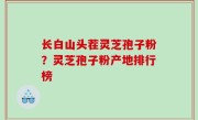 长白山头茬灵芝孢子粉？灵芝孢子粉产地排行榜