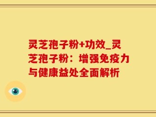 灵芝孢子粉+功效_灵芝孢子粉：增强免疫力与健康益处全面解析