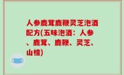 人参鹿茸鹿鞭灵芝泡酒配方(五味泡酒：人参、鹿茸、鹿鞭、灵芝、山楂)