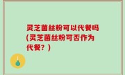 灵芝菌丝粉可以代餐吗(灵芝菌丝粉可否作为代餐？)