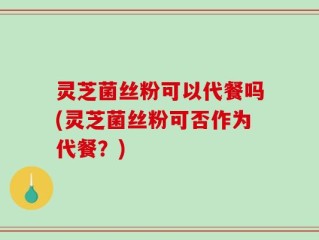 灵芝菌丝粉可以代餐吗(灵芝菌丝粉可否作为代餐？)
