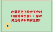 吃灵芝孢子粉会不会对肝脏造成伤害？？探讨灵芝孢子粉的安全性？