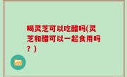 喝灵芝可以吃醋吗(灵芝和醋可以一起食用吗？)