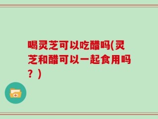 喝灵芝可以吃醋吗(灵芝和醋可以一起食用吗？)