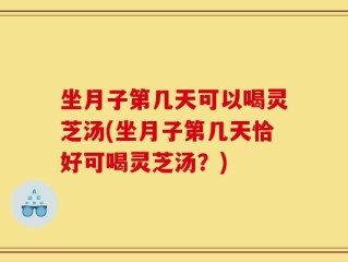 坐月子第几天可以喝灵芝汤(坐月子第几天恰好可喝灵芝汤？)