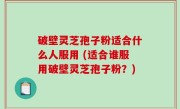破壁灵芝孢子粉适合什么人服用 (适合谁服用破壁灵芝孢子粉？)