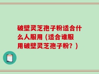 破壁灵芝孢子粉适合什么人服用 (适合谁服用破壁灵芝孢子粉？)