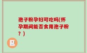 孢子粉孕妇可吃吗(怀孕期间能否食用孢子粉？)