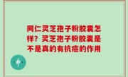 同仁灵芝孢子粉胶囊怎样？灵芝孢子粉胶囊是不是真的有抗癌的作用