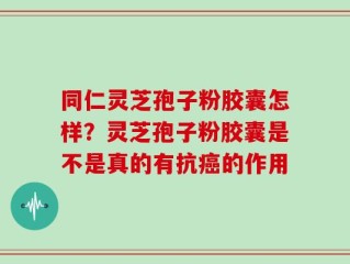 同仁灵芝孢子粉胶囊怎样？灵芝孢子粉胶囊是不是真的有抗癌的作用