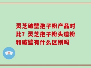 灵芝破壁孢子粉产品对比？灵芝孢子粉头道粉和破壁有什么区别吗
