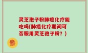 灵芝孢子粉肺癌化疗能吃吗(肺癌化疗期间可否服用灵芝孢子粉？)