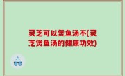 灵芝可以煲鱼汤不(灵芝煲鱼汤的健康功效)