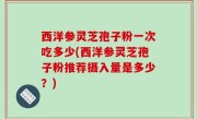 西洋参灵芝孢子粉一次吃多少(西洋参灵芝孢子粉推荐摄入量是多少？)