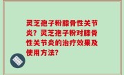 灵芝孢子粉膝骨性关节炎？灵芝孢子粉对膝骨性关节炎的治疗效果及使用方法？
