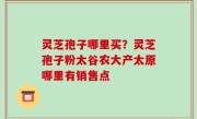 灵芝孢子哪里买？灵芝孢子粉太谷农大产太原哪里有销售点