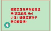 破壁灵芝孢子粉能高温吗(高温也能 Hold 住！破壁灵芝孢子粉闪耀登场)