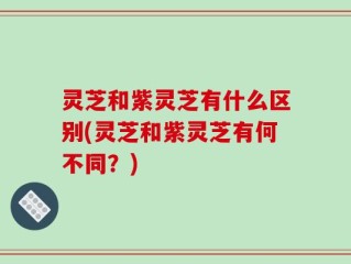 灵芝和紫灵芝有什么区别(灵芝和紫灵芝有何不同？)