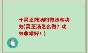干灵芝炖汤的做法和功效(灵芝汤怎么做？功效非常好！)