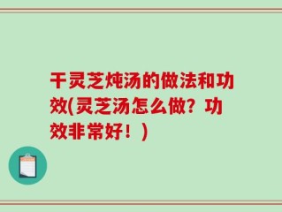 干灵芝炖汤的做法和功效(灵芝汤怎么做？功效非常好！)