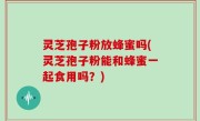 灵芝孢子粉放蜂蜜吗(灵芝孢子粉能和蜂蜜一起食用吗？)