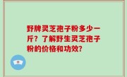 野牌灵芝孢子粉多少一斤？了解野生灵芝孢子粉的价格和功效？